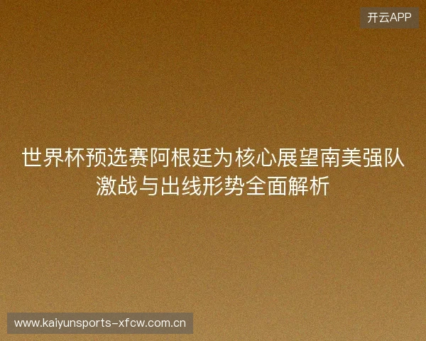 世界杯预选赛阿根廷为核心展望南美强队激战与出线形势全面解析